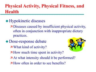 Physical Activity, Physical Fitness, and
Health
Hypokinetic diseases
 Diseases caused by insufficient physical activity,
often in conjunction with inappropriate dietary
practices.
Dose-response debate
 What kind of activity?
 How much time spent in activity?
 At what intensity should it be performed?
 How often in order to see benefits?
 