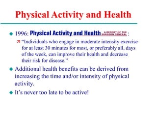 Physical Activity and Health
 1996: :
 “Individuals who engage in moderate intensity exercise
for at least 30 minutes for most, or preferably all, days
of the week, can improve their health and decrease
their risk for disease.”
 Additional health benefits can be derived from
increasing the time and/or intensity of physical
activity.
 It’s never too late to be active!
 