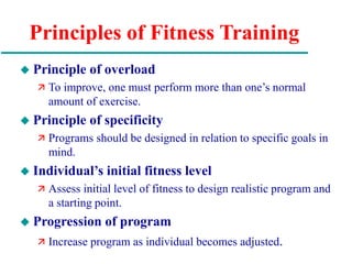 Principles of Fitness Training
 Principle of overload
 To improve, one must perform more than one’s normal
amount of exercise.
 Principle of specificity
 Programs should be designed in relation to specific goals in
mind.
 Individual’s initial fitness level
 Assess initial level of fitness to design realistic program and
a starting point.
 Progression of program
 Increase program as individual becomes adjusted.
 