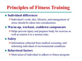Principles of Fitness Training
 Individual differences
 Individual’s work, diet, lifestyle, and management of
stress should be taken into consideration.
 Warm-up, workout, cooldown components
 Helps prevent injury and prepares body for exercise as
well as returns it to a normal state.
 Safety
 Information collected from medical screening, and
informing individual of environmental conditions
 Behavioral factors
 Motivation of individual to adhere to fitness program
 