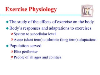 Exercise Physiology
The study of the effects of exercise on the body.
Body’s responses and adaptations to exercises
 System to subcellular level
 Acute (short term) to chronic (long term) adaptations
Population served
 Elite performer
 People of all ages and abilities
 