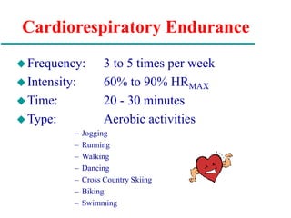 Cardiorespiratory Endurance
Frequency: 3 to 5 times per week
Intensity: 60% to 90% HRMAX
Time: 20 - 30 minutes
Type: Aerobic activities
– Jogging
– Running
– Walking
– Dancing
– Cross Country Skiing
– Biking
– Swimming
 