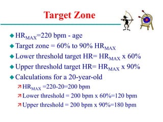 Target Zone
HRMAX=220 bpm - age
Target zone = 60% to 90% HRMAX
Lower threshold target HR= HRMAX x 60%
Upper threshold target HR= HRMAX x 90%
Calculations for a 20-year-old
 HRMAX =220-20=200 bpm
 Lower threshold = 200 bpm x 60%=120 bpm
 Upper threshold = 200 bpm x 90%=180 bpm
 
