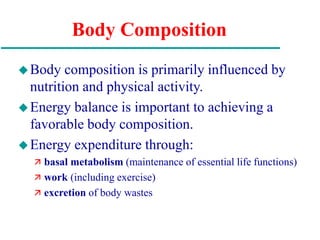 Body Composition
Body composition is primarily influenced by
nutrition and physical activity.
Energy balance is important to achieving a
favorable body composition.
Energy expenditure through:
 basal metabolism (maintenance of essential life functions)
 work (including exercise)
 excretion of body wastes
 