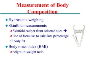 Measurement of Body
Composition
Hydrostatic weighing
Skinfold measurements
 Skinfold caliper from selected sites 
 Use of formulas to calculate percentage
of body fat
Body mass index (BMI)
 height-to-weight ratio
 