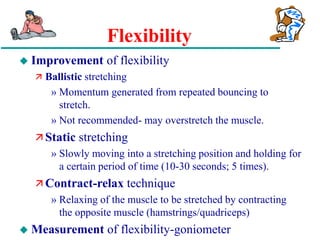 Flexibility
 Improvement of flexibility
 Ballistic stretching
» Momentum generated from repeated bouncing to
stretch.
» Not recommended- may overstretch the muscle.
 Static stretching
» Slowly moving into a stretching position and holding for
a certain period of time (10-30 seconds; 5 times).
 Contract-relax technique
» Relaxing of the muscle to be stretched by contracting
the opposite muscle (hamstrings/quadriceps)
 Measurement of flexibility-goniometer
 