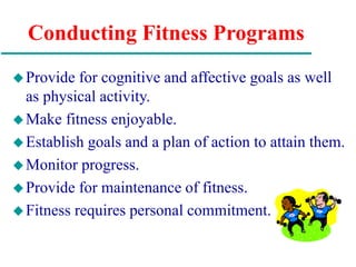 Conducting Fitness Programs
Provide for cognitive and affective goals as well
as physical activity.
Make fitness enjoyable.
Establish goals and a plan of action to attain them.
Monitor progress.
Provide for maintenance of fitness.
Fitness requires personal commitment.
 