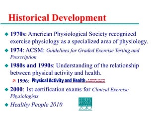 Historical Development
 1970s: American Physiological Society recognized
exercise physiology as a specialized area of physiology.
 1974: ACSM: Guidelines for Graded Exercise Testing and
Prescription
 1980s and 1990s: Understanding of the relationship
between physical activity and health.
 1996:
 2000: 1st certification exams for Clinical Exercise
Physiologists
 Healthy People 2010
 
