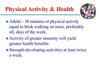 Physical Activity & Health
Adults - 30 minutes of physical activity
equal to brisk walking on most, preferably
all, days of the week.
Activity of greater intensity will yield
greater health benefits.
Strength-developing activities at least twice
a week.
 