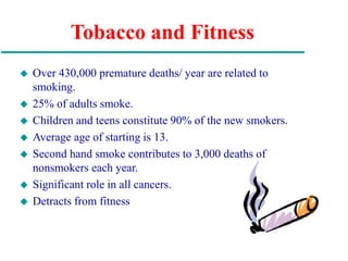 Tobacco and Fitness
 Over 430,000 premature deaths/ year are related to
smoking.
 25% of adults smoke.
 Children and teens constitute 90% of the new smokers.
 Average age of starting is 13.
 Second hand smoke contributes to 3,000 deaths of
nonsmokers each year.
 Significant role in all cancers.
 Detracts from fitness
 