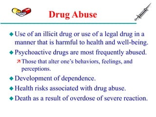 Drug Abuse
Use of an illicit drug or use of a legal drug in a
manner that is harmful to health and well-being.
Psychoactive drugs are most frequently abused.
 Those that alter one’s behaviors, feelings, and
perceptions.
Development of dependence.
Health risks associated with drug abuse.
Death as a result of overdose of severe reaction.
 