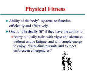 Physical Fitness
 Ability of the body’s systems to function
efficiently and effectively.
 One is “physically fit” if they have the ability to:
 “carry out daily tasks with vigor and alertness,
without undue fatigue, and with ample energy
to enjoy leisure-time pursuits and to meet
unforeseen emergencies.”
 