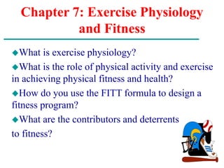 Chapter 7: Exercise Physiology
and Fitness
What is exercise physiology?
What is the role of physical activity and exercise
in achieving physical fitness and health?
How do you use the FITT formula to design a
fitness program?
What are the contributors and deterrents
to fitness?
 