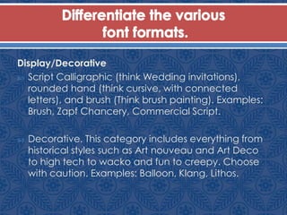 Display/Decorative
 Script Calligraphic (think Wedding invitations),
rounded hand (think cursive, with connected
letters), and brush (Think brush painting). Examples:
Brush, Zapf Chancery, Commercial Script.
 Decorative. This category includes everything from
historical styles such as Art nouveau and Art Deco
to high tech to wacko and fun to creepy. Choose
with caution. Examples: Balloon, Klang, Lithos.
 