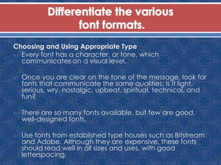 Choosing and Using Appropriate Type
 Every font has a character, or tone, which
communicates on a visual level.
 Once you are clear on the tone of the message, look for
fonts that communicate the same qualities: Is it light,
serious, wry, nostalgic, upbeat, spiritual, technical, and
fun?
 There are so many fonts available, but few are good,
well-designed fonts.
 Use fonts from established type houses such as Bitstream
and Adobe. Although they are expensive, these fonts
should read well in all sizes and uses, with good
letterspacing.
 