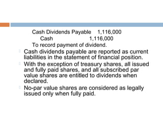 Cash Dividends Payable 1,116,000
Cash 1,116,000
To record payment of dividend.
 Cash dividends payable are reported as current
liabilities in the statement of financial position.
 With the exception of treasury shares, all issued
and fully paid shares, and all subscribed par
value shares are entitled to dividends when
declared.
 No-par value shares are considered as legally
issued only when fully paid.
 