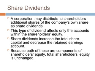 Share Dividends
 A corporation may distribute to shareholders
additional shares of the company’s own share
as share dividends.
 This type of dividend affects only the accounts
within the shareholders’ equity.
 Share dividends increase the total share
capital and decrease the retained earnings
account.
 Because both of these are components of
shareholders’ equity, total shareholders’ equity
is unchanged.
 