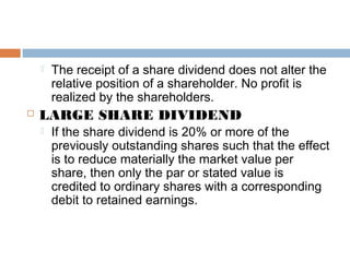  The receipt of a share dividend does not alter the
relative position of a shareholder. No profit is
realized by the shareholders.
 LARGE SHARE DIVIDEND
 If the share dividend is 20% or more of the
previously outstanding shares such that the effect
is to reduce materially the market value per
share, then only the par or stated value is
credited to ordinary shares with a corresponding
debit to retained earnings.
 