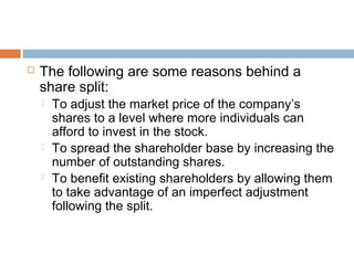  The following are some reasons behind a
share split:
 To adjust the market price of the company’s
shares to a level where more individuals can
afford to invest in the stock.
 To spread the shareholder base by increasing the
number of outstanding shares.
 To benefit existing shareholders by allowing them
to take advantage of an imperfect adjustment
following the split.
 