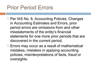Prior Period Errors
 Per IAS No. 8, Accounting Policies, Changes
in Accounting Estimates and Errors, prior
period errors are omissions from and other
misstatements of the entity’s financial
statements for one more prior periods that are
discovered in the current period.
 Errors may occur as a result of mathematical
mistakes, mistakes in applying accounting
policies, misinterpretations of facts, fraud or
oversights.
 