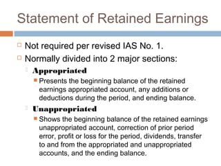 Statement of Retained Earnings
 Not required per revised IAS No. 1.
 Normally divided into 2 major sections:
 Appropriated
 Presents the beginning balance of the retained
earnings appropriated account, any additions or
deductions during the period, and ending balance.
 Unappropriated
 Shows the beginning balance of the retained earnings
unappropriated account, correction of prior period
error, profit or loss for the period, dividends, transfer
to and from the appropriated and unappropriated
accounts, and the ending balance.
 