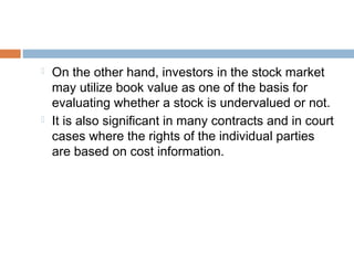  On the other hand, investors in the stock market
may utilize book value as one of the basis for
evaluating whether a stock is undervalued or not.
 It is also significant in many contracts and in court
cases where the rights of the individual parties
are based on cost information.
 
