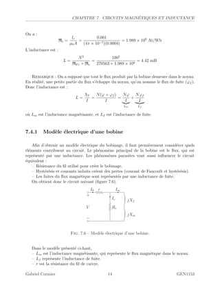 CHAPITRE 7. CIRCUITS MAGN´ETIQUES ET INDUCTANCE
On a :
Re =
le
µ0A
=
0.001
(4π × 10−7)(0.0004)
= 1.989 × 106
At/Wb
L’inductance est :
L =
N2
RFe + Re
=
1002
270563 + 1.989 × 106
= 4.42 mH
Remarque : On a suppos´e que tout le ﬂux produit par la bobine demeure dans le noyau.
En r´ealit´e, une petite partie du ﬂux s’´echappe du noyau, qu’on nomme le ﬂux de fuite (ϕf ).
Donc l’inductance est :
L =
ΛT
I
=
N(ϕ + ϕf )
I
=
Nϕ
I
Lm
+
Nϕf
I
Lf
o`u Lm est l’inductance magn´etisante, et Lf est l’inductance de fuite.
7.4.1 Mod`ele ´electrique d’une bobine
Aﬁn d’obtenir un mod`ele ´electrique du bobinage, il faut premi`erement consid´erer quels
´el´ements contribuent au circuit. Le ph´enom`ene principal de la bobine est le ﬂux, qui est
repr´esent´e par une inductance. Les ph´enom`enes parasites vont aussi inﬂuencer le circuit
´equivalent :
– R´esistance du ﬁl utilis´e pour cr´eer le bobinage.
– Hyst´er´esis et courants induits cr´eent des pertes (courant de Faucoult et hyst´er´esis).
– Les fuites du ﬂux magn´etique sont repr´esent´es par une inductance de fuite.
On obtient donc le circuit suivant (ﬁgure 7.6).
-I0 -Im
?Ic
r
Rc
jXm
jXf
+
−
V
Fig. 7.6 – Mod`ele ´electrique d’une bobine.
Dans le mod`ele pr´esent´e ci-haut,
– Lm est l’inductance magn´etisante, qui repr´esente le ﬂux magn´etique dans le noyau.
– Lf repr´esente l’inductance de fuite.
– r est la r´esistance du ﬁl de cuivre.
Gabriel Cormier 14 GEN1153
 