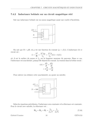 CHAPITRE 7. CIRCUITS MAGN´ETIQUES ET INDUCTANCE
7.4.2 Inductance bobin´ee sur un circuit magn´etique r´eel
Soit une inductance bobin´ee sur un noyau magn´etique ayant une courbe d’hyst´er´esis.
i(t) →
N
On sait que B = µH, o`u µ est une fonction du courant (µ = f(i)). L’inductance de ce
circuit est :
L =
N2
R
=
N2
Aµ
lm
=
N2
A
lm
f(i) = kf(i)
o`u A est la surface du noyau et lm est la longueur moyenne du parcours. Dans ce cas,
l’inductance est non-lin´eaire, puisqu’elle d´epend du courant. La tension dans la bobine serait :
v(t) =
dΛ
dt
=
dLi
dt
= L
di
dt
+ i
dL
dt
Pour enlever (ou r´eduire) cette non-lin´earit´e, on ajoute un entrefer.
i(t) →
N = 100
Selon les ´equations pr´ec´edentes, l’inductance sera constante si la r´eluctance est constante.
Pour le circuit avec entrefer, la r´eluctance est :
Req = Rm + Re =
lm
µmA
+
le
µ0Ae
(7.19)
Gabriel Cormier 16 GEN1153
 
