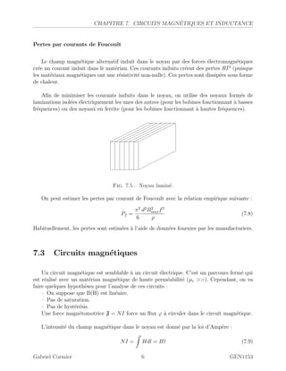 CHAPITRE 7. CIRCUITS MAGN´ETIQUES ET INDUCTANCE
Pertes par courants de Foucoult
Le champ magn´etique alternatif induit dans le noyau par des forces ´electromagn´etiques
cr´ee un courant induit dans le mat´eriau. Ces courants induits cr´eent des pertes RI2
(puisque
les mat´eriaux magn´etiques ont une r´esistivit´e non-nulle). Ces pertes sont dissip´ees sous forme
de chaleur.
Aﬁn de minimiser les courants induits dans le noyau, on utilise des noyaux form´es de
laminations isol´ees ´electriquement les unes des autres (pour les bobines fonctionnant `a basses
fr´equences) ou des noyaux en ferrite (pour les bobines fonctionnant `a hautes fr´equences).
Fig. 7.5 – Noyau lamin´e.
On peut estimer les pertes par courant de Foucoult avec la relation empirique suivante :
Pf =
π2
6
d2
B2
maxf2
ρ
(7.8)
Habituellement, les pertes sont estim´ees `a l’aide de donn´ees fournies par les manufacturiers.
7.3 Circuits magn´etiques
Un circuit magn´etique est semblable `a un circuit ´electrique. C’est un parcours ferm´e qui
est r´ealis´e avec un mat´eriau magn´etique de haute perm´eabilit´e (µr ). Cependant, on va
faire quelques hypoth`eses pour l’analyse de ces circuits :
– On suppose que B(H) est lin´eaire.
– Pas de saturation.
– Pas de hyst´er´esis.
Une force magn´etomotrice F = NI force un ﬂux ϕ `a circuler dans le circuit magn´etique.
L’intensit´e du champ magn´etique dans le noyau est donn´e par la loi d’Amp`ere :
NI = Hdl = Hl (7.9)
Gabriel Cormier 6 GEN1153
 