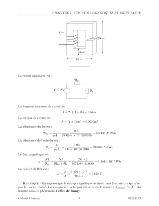 CHAPITRE 7. CIRCUITS MAGN´ETIQUES ET INDUCTANCE
I →
15cm -
20cm
?
6
4cm
6
?
———————
Le circuit ´equivalent est :
F = NI
RFe
Re
La longueur moyenne du circuit est :
l = 2 · (11 + 16) = 0.54m
La section du circuit est :
A = (4 × 4)cm2
= 0.0016m2
La r´eluctance du fer est :
RFe =
l
µA
=
0.54
2500(4π × 10−7)0.0016
= 107430 At/Wb
La r´eluctance de l’entrefer est :
Re =
le
µ0Ae
=
0.005
(4π × 10−7)0.0016
= 248680 At/Wb
Le ﬂux magn´etique est :
ϕ =
NI
Req
=
NI
RFe + Re
=
250 × 2
107430 + 248680
= 1.404 × 10−3
Wb
La densit´e de ﬂux est :
B =
ϕ
A
=
1.404 × 10−3
0.0016
= 0.878 T
Remarque : On suppose que le champ magn´etique est droit dans l’entrefer, ce qui n’est
pas le cas en r´ealit´e. Ceci augmente la largeur eﬀective de l’entrefer (Aenterfer  A). On
nomme aussi ce ph´enom`ene l’eﬀet de frange.
Gabriel Cormier 9 GEN1153
 