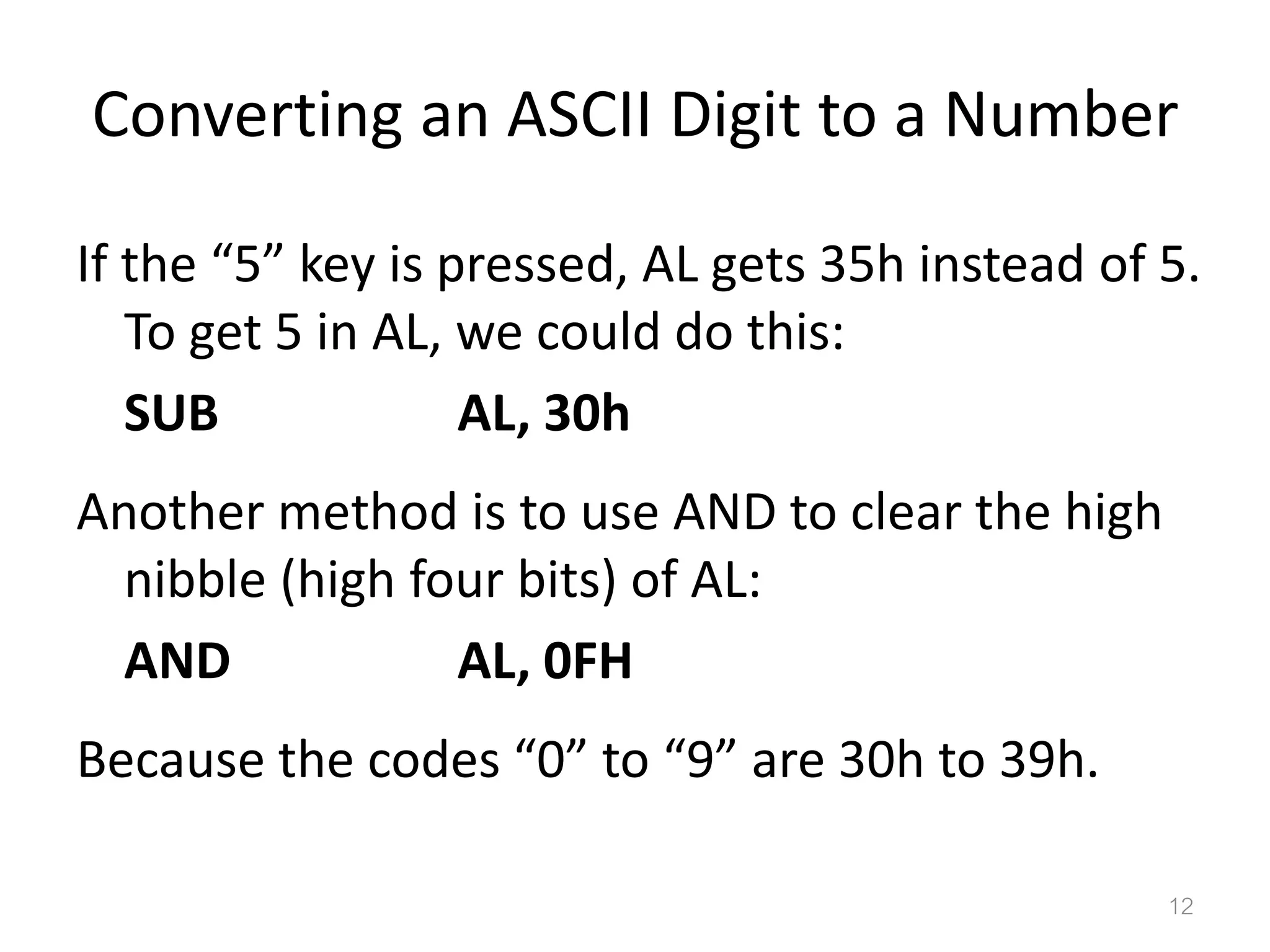 Converting an ASCII Digit to a Number If the “5” key is pressed, AL gets 35h instead of 5. To get 5 in AL, we could do this: SUB AL, 30h Another method is to use AND to clear the high nibble (high four bits) of AL: AND AL, 0FH Because the codes “0” to “9” are 30h to 39h. 12 