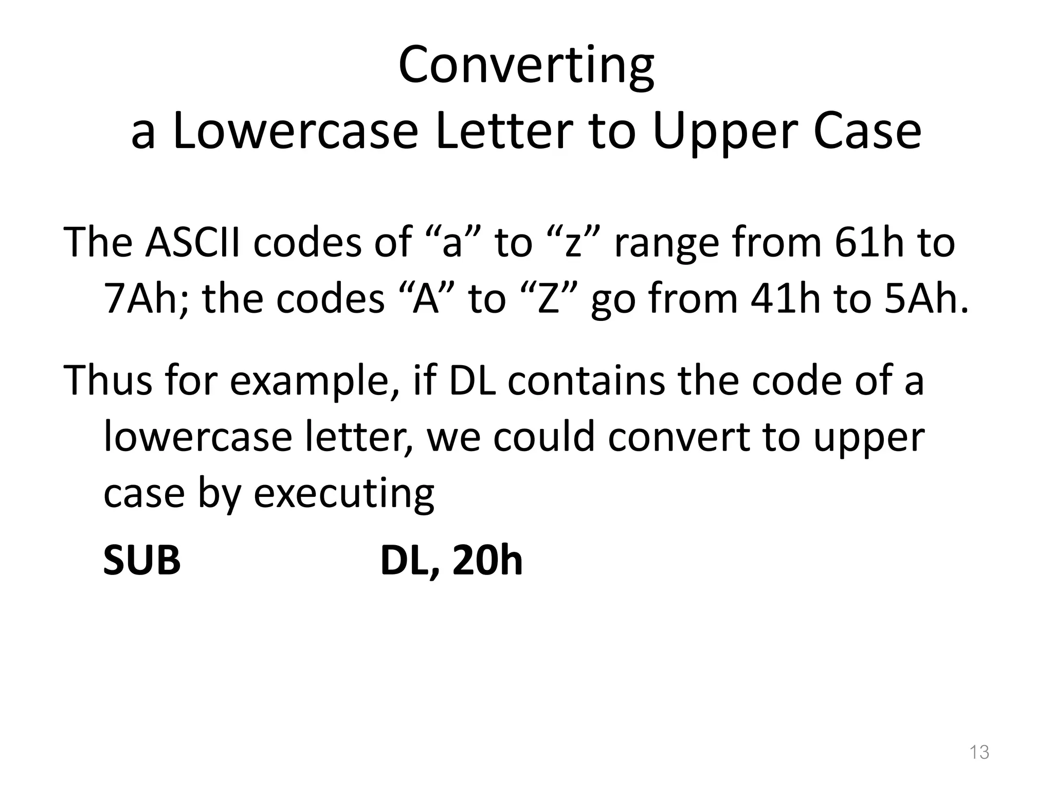 Converting a Lowercase Letter to Upper Case The ASCII codes of “a” to “z” range from 61h to 7Ah; the codes “A” to “Z” go from 41h to 5Ah. Thus for example, if DL contains the code of a lowercase letter, we could convert to upper case by executing SUB DL, 20h 13 