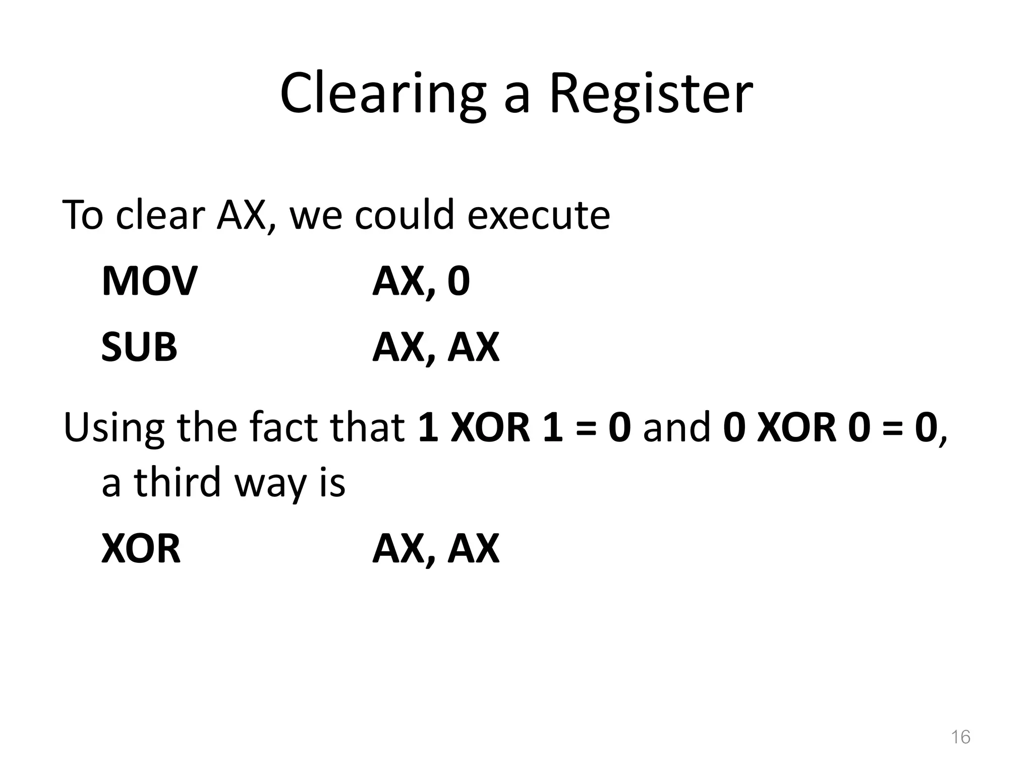 Clearing a Register To clear AX, we could execute MOV AX, 0 SUB AX, AX Using the fact that 1 XOR 1 = 0 and 0 XOR 0 = 0, a third way is XOR AX, AX 16 