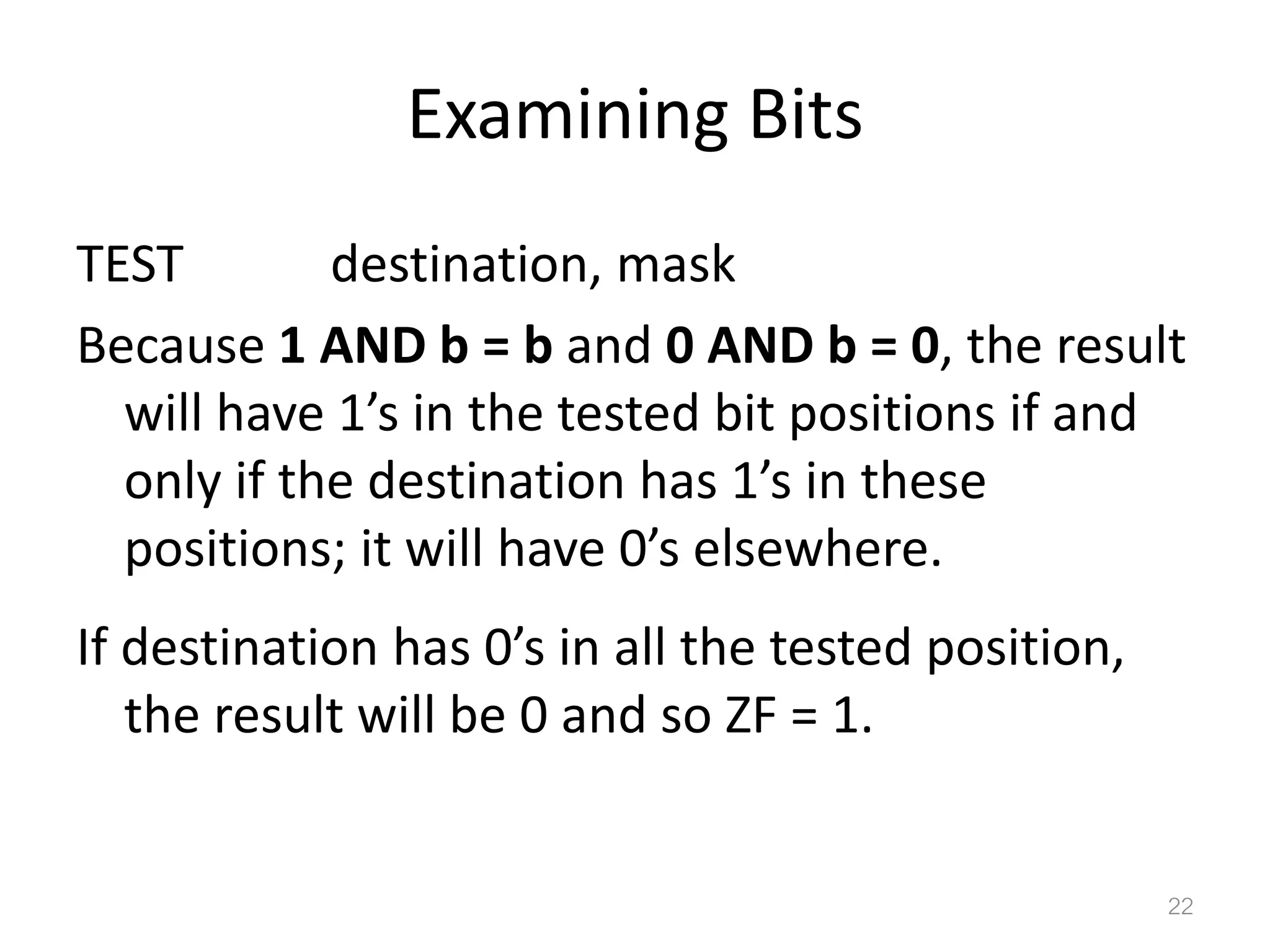Examining Bits TEST destination, mask Because 1 AND b = b and 0 AND b = 0, the result will have 1’s in the tested bit positions if and only if the destination has 1’s in these positions; it will have 0’s elsewhere. If destination has 0’s in all the tested position, the result will be 0 and so ZF = 1. 22 
