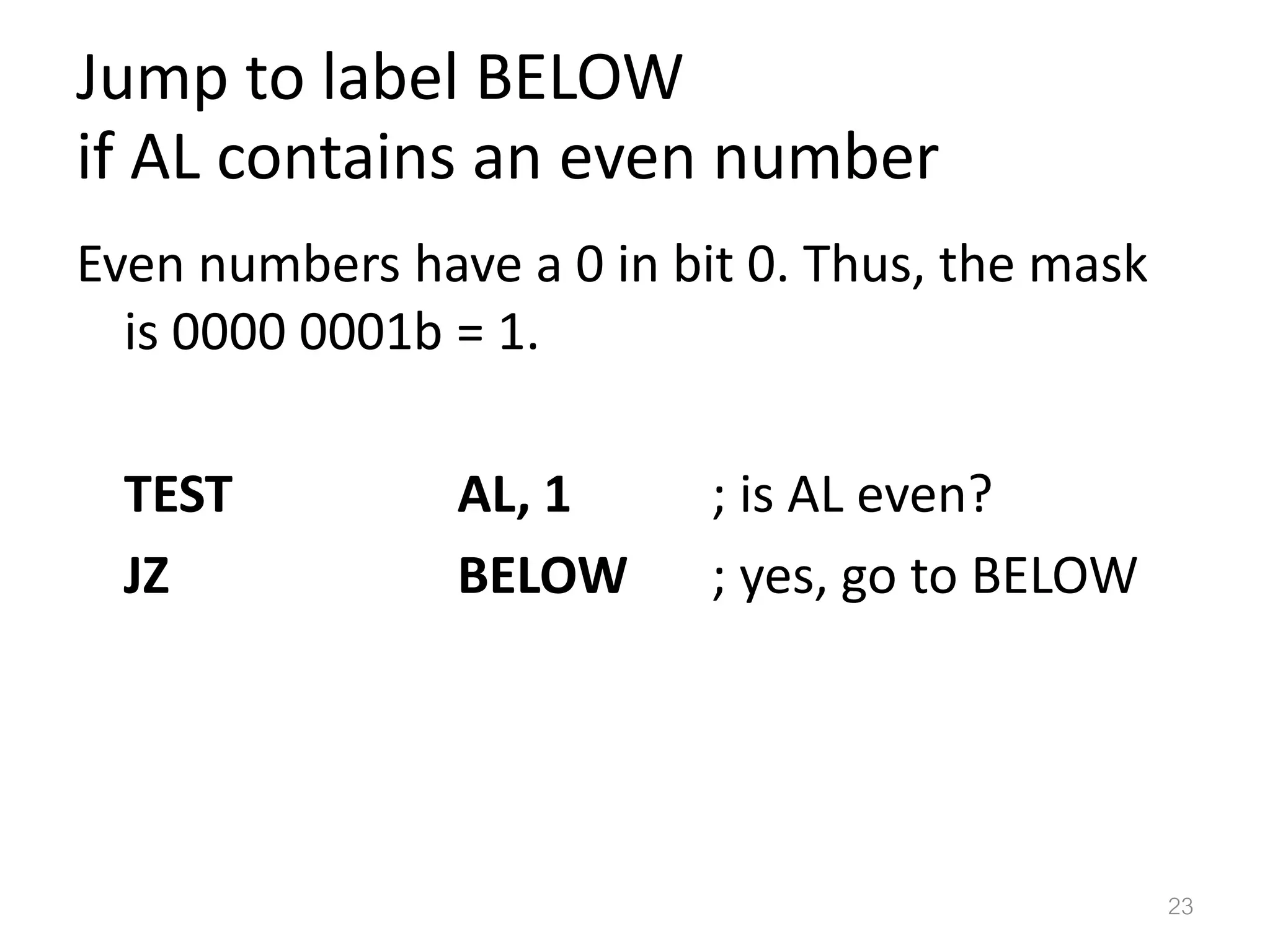 Jump to label BELOW if AL contains an even number Even numbers have a 0 in bit 0. Thus, the mask is 0000 0001b = 1. TEST AL, 1 ; is AL even? JZ BELOW ; yes, go to BELOW 23 