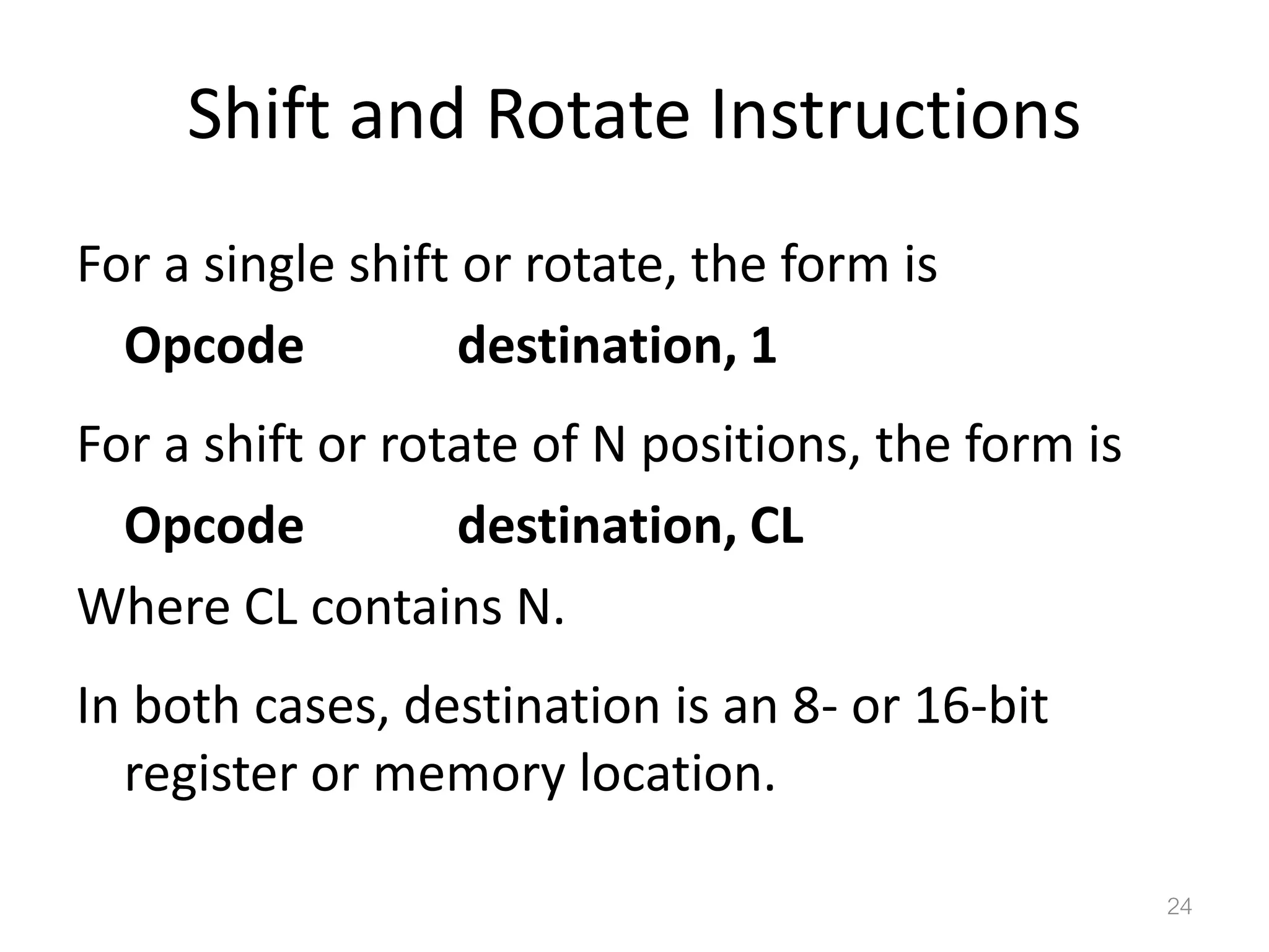 Shift and Rotate Instructions For a single shift or rotate, the form is Opcode destination, 1 For a shift or rotate of N positions, the form is Opcode destination, CL Where CL contains N. In both cases, destination is an 8- or 16-bit register or memory location. 24 