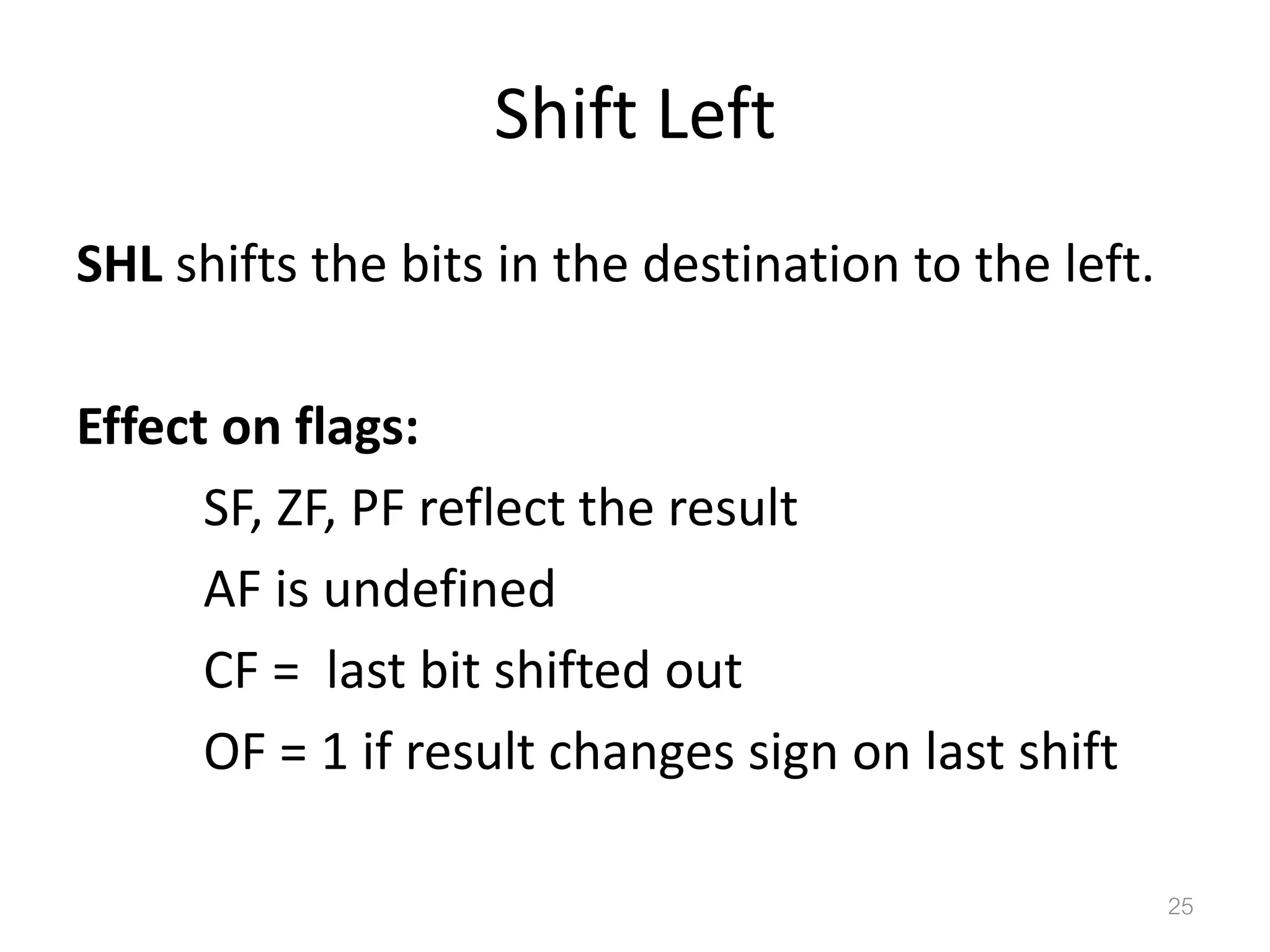Shift Left SHL shifts the bits in the destination to the left. Effect on flags: SF, ZF, PF reflect the result AF is undefined CF = last bit shifted out OF = 1 if result changes sign on last shift 25 