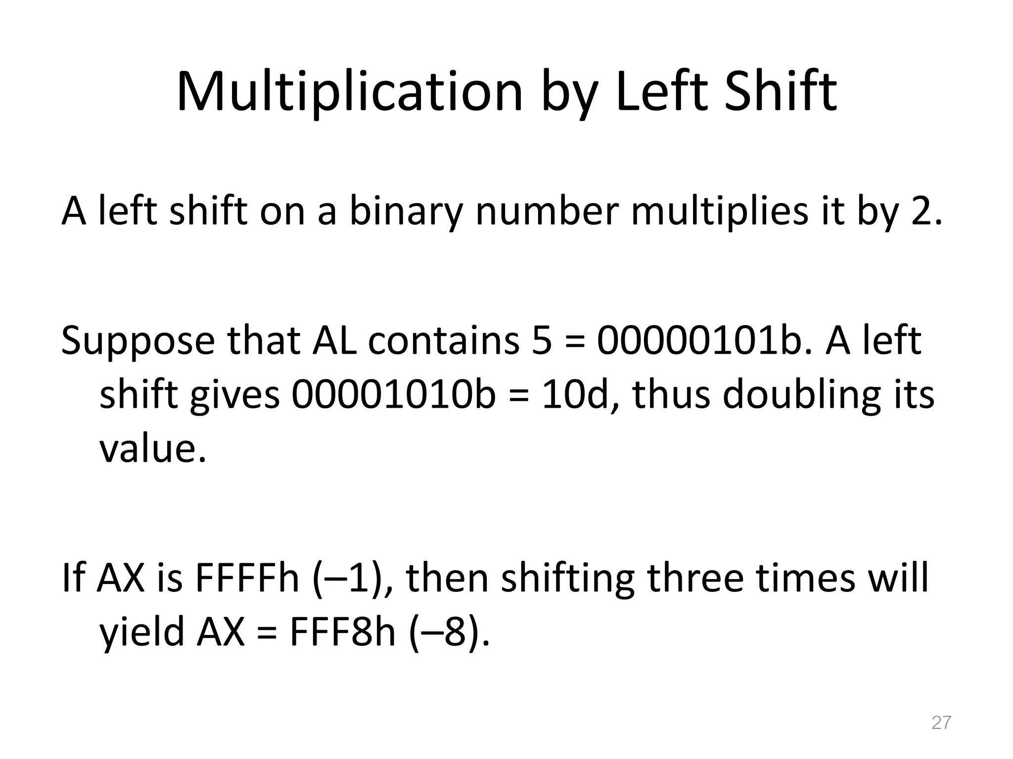 Multiplication by Left Shift A left shift on a binary number multiplies it by 2. Suppose that AL contains 5 = 00000101b. A left shift gives 00001010b = 10d, thus doubling its value. If AX is FFFFh (–1), then shifting three times will yield AX = FFF8h (–8). 27 