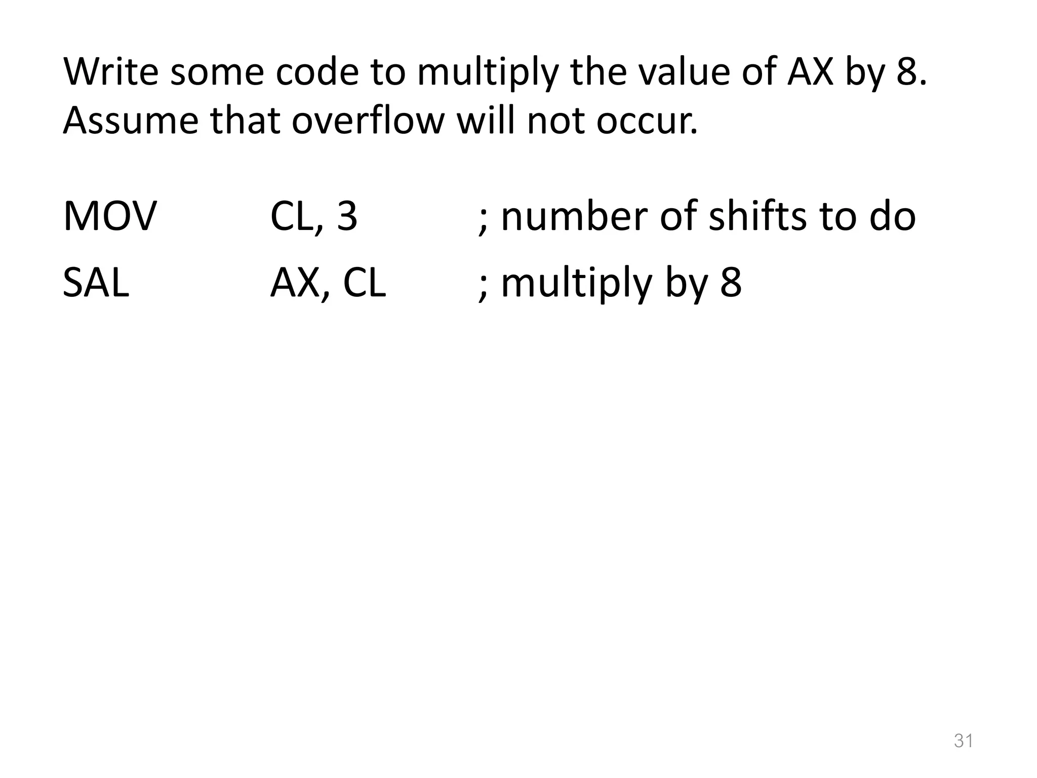 Write some code to multiply the value of AX by 8. Assume that overflow will not occur. MOV CL, 3 ; number of shifts to do SAL AX, CL ; multiply by 8 31 