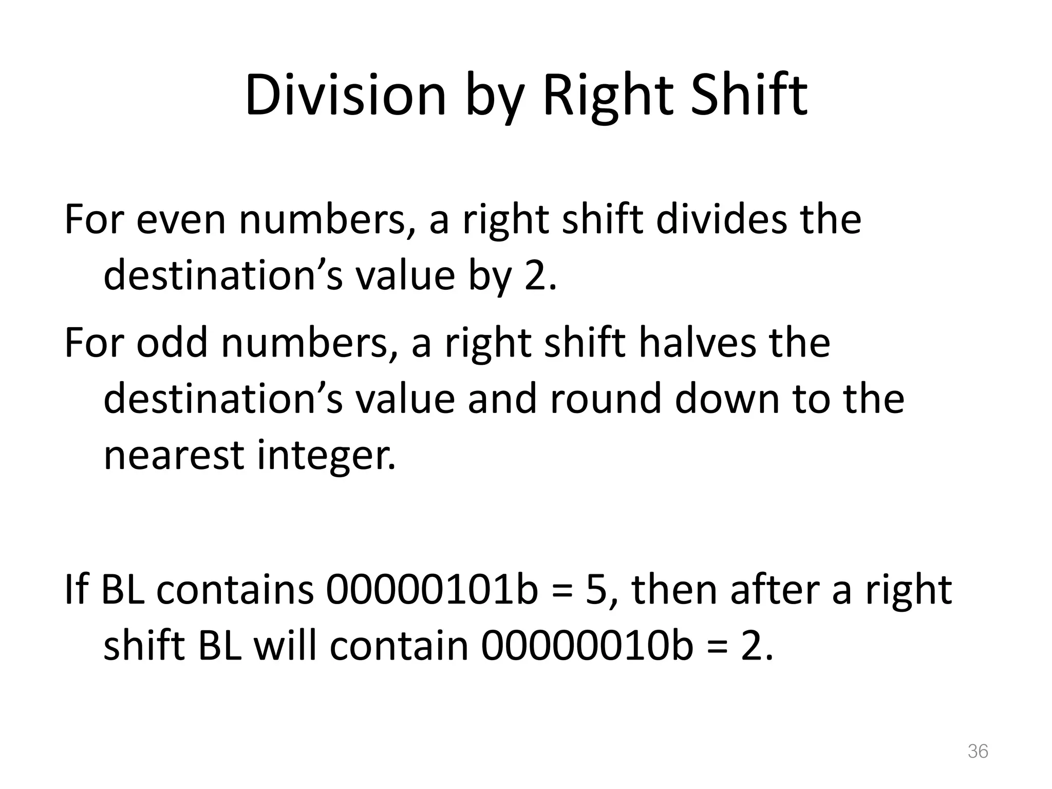 Division by Right Shift For even numbers, a right shift divides the destination’s value by 2. For odd numbers, a right shift halves the destination’s value and round down to the nearest integer. If BL contains 00000101b = 5, then after a right shift BL will contain 00000010b = 2. 36 