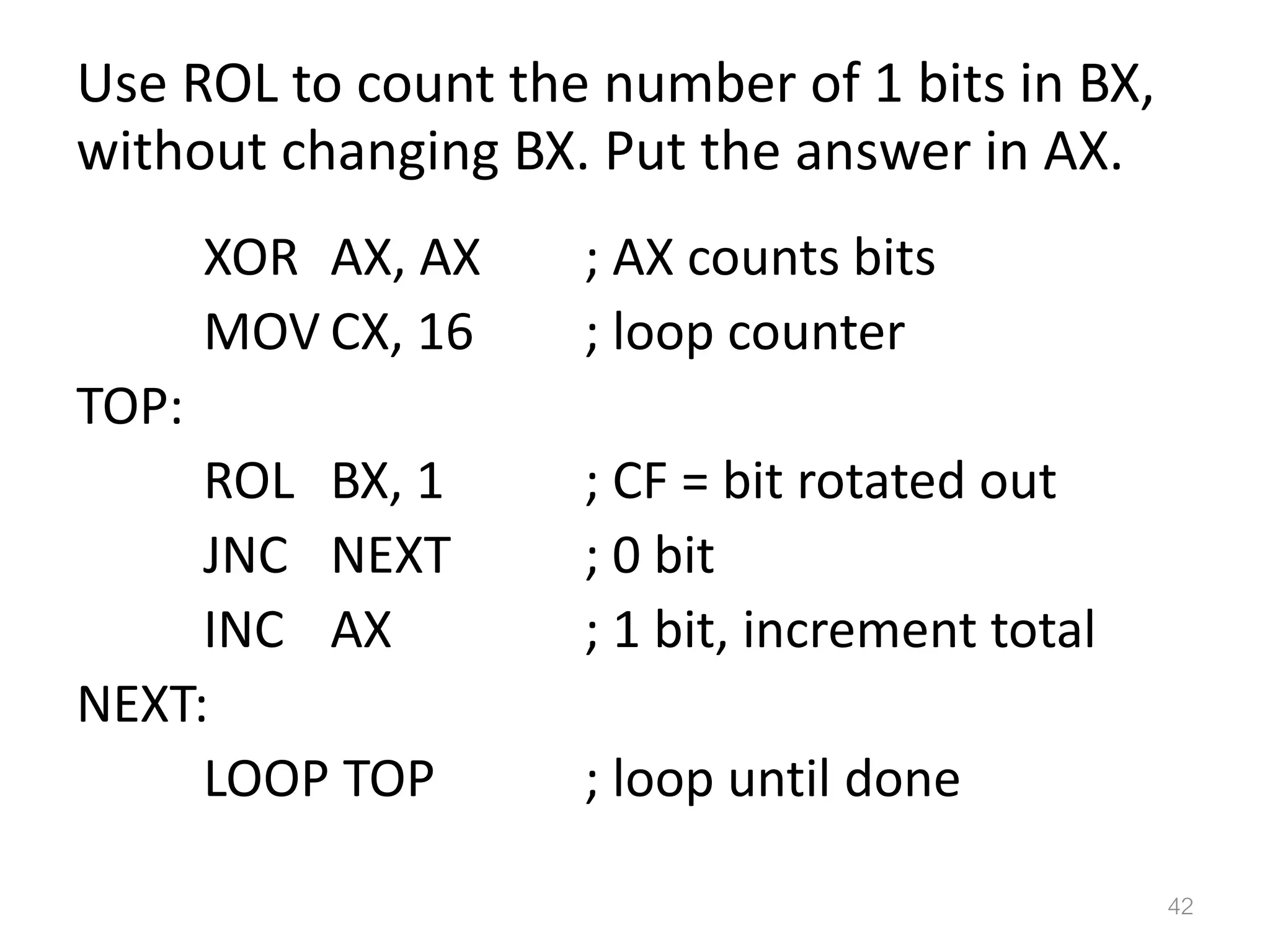 Use ROL to count the number of 1 bits in BX, without changing BX. Put the answer in AX. XOR AX, AX ; AX counts bits MOV CX, 16 ; loop counter TOP: ROL BX, 1 ; CF = bit rotated out JNC NEXT ; 0 bit INC AX ; 1 bit, increment total NEXT: LOOP TOP ; loop until done 42 