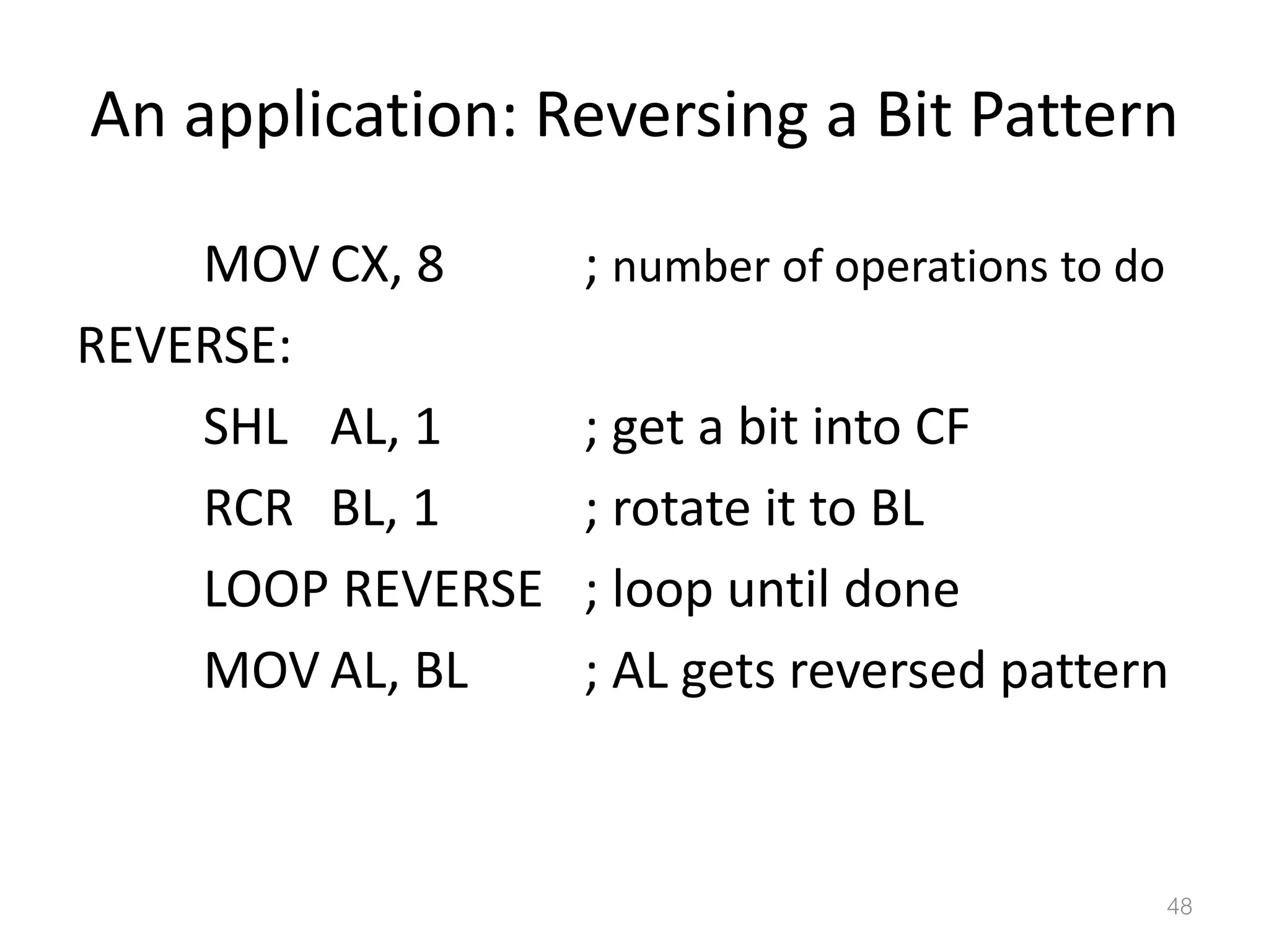 An application: Reversing a Bit Pattern MOV CX, 8 ; number of operations to do REVERSE: SHL AL, 1 ; get a bit into CF RCR BL, 1 ; rotate it to BL LOOP REVERSE ; loop until done MOV AL, BL ; AL gets reversed pattern 48 