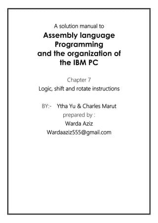 A solution manual to
Assembly language
Programming
and the organization of
the IBM PC
Chapter 7
Logic, shift and rotate instructions
BY:- Ytha Yu & Charles Marut
prepared by :
Warda Aziz
Wardaaziz555@gmail.com
 
