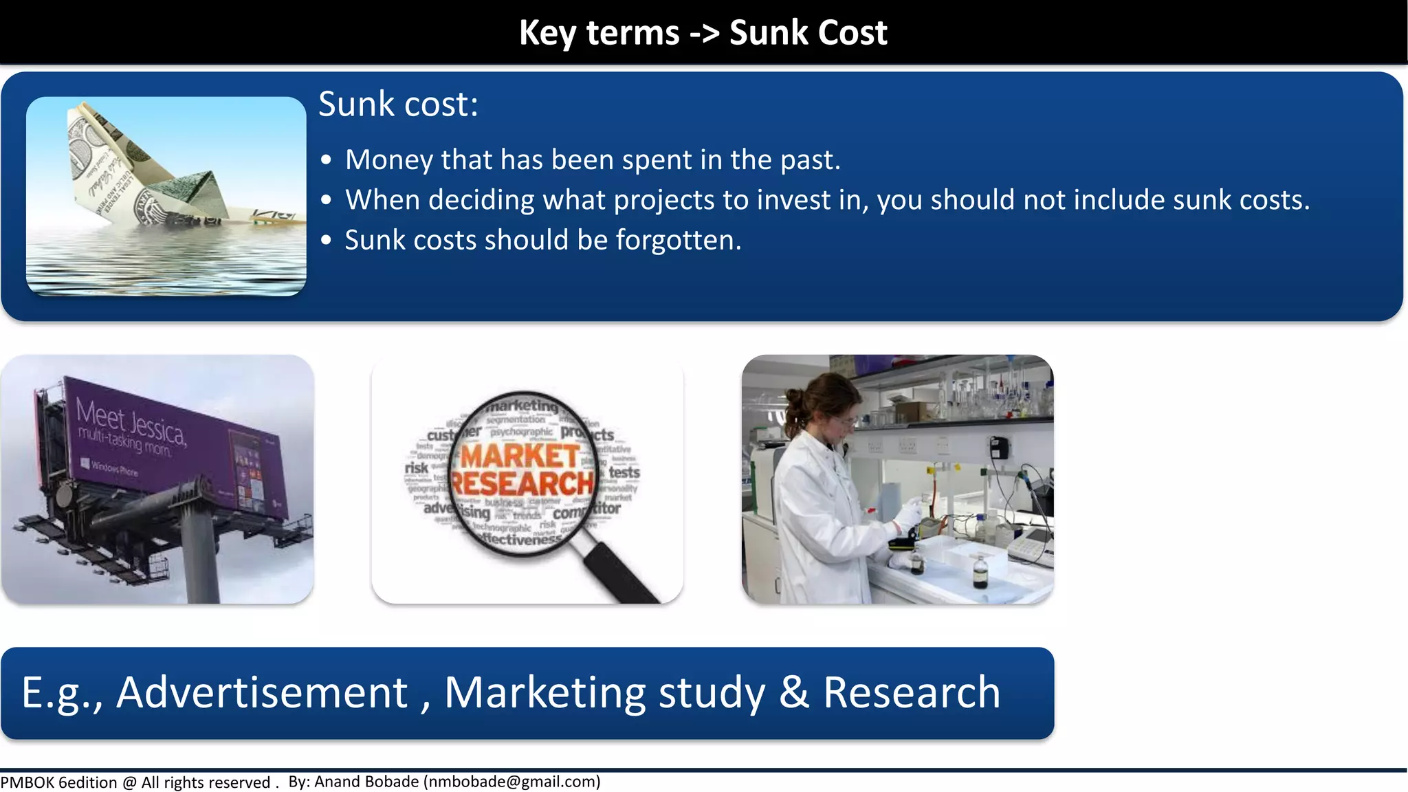 By: Anand Bobade (nmbobade@gmail.com)PMBOK 6edition @ All rights reserved .
Sunk cost:
• Money that has been spent in the past.
• When deciding what projects to invest in, you should not include sunk costs.
• Sunk costs should be forgotten.
E.g., Advertisement , Marketing study & Research
Key terms -> Sunk Cost
 