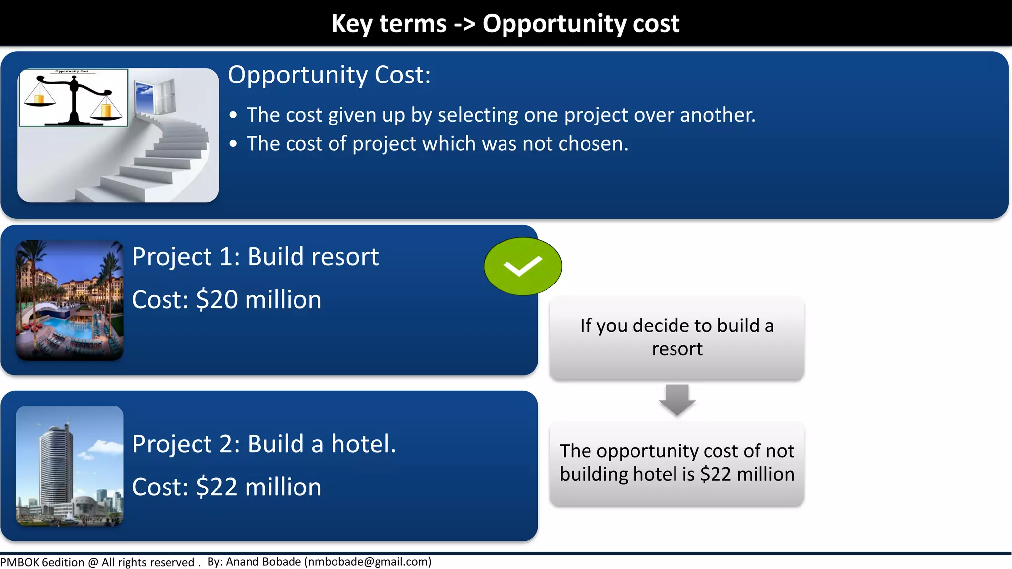 By: Anand Bobade (nmbobade@gmail.com)PMBOK 6edition @ All rights reserved .
Opportunity Cost:
• The cost given up by selecting one project over another.
• The cost of project which was not chosen.
Key terms -> Opportunity cost
Project 1: Build resort
Cost: $20 million
Project 2: Build a hotel.
Cost: $22 million
If you decide to build a
resort
The opportunity cost of not
building hotel is $22 million
 