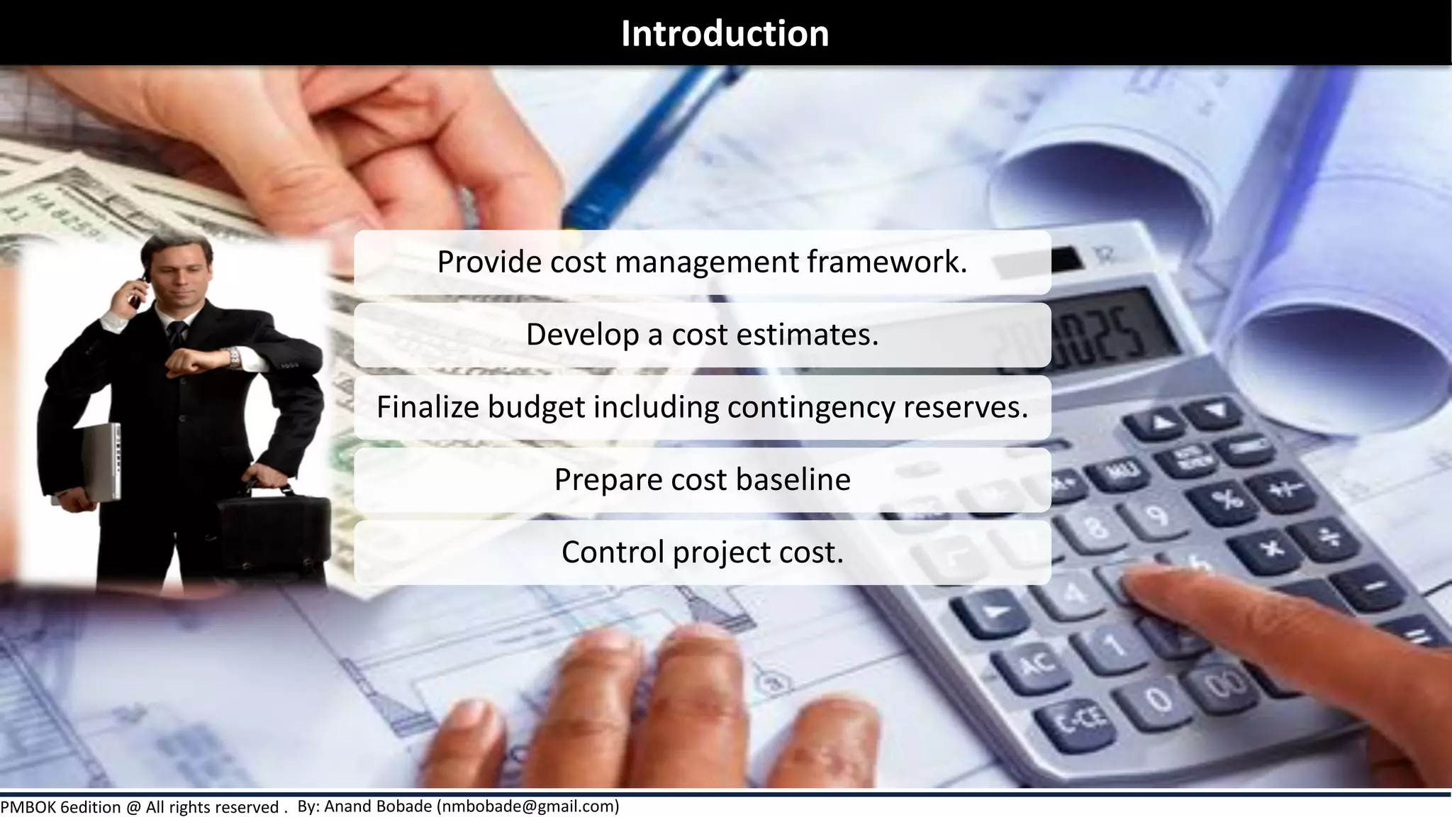 By: Anand Bobade (nmbobade@gmail.com)PMBOK 6edition @ All rights reserved .
Provide cost management framework.
Develop a cost estimates.
Finalize budget including contingency reserves.
Prepare cost baseline
Control project cost.
Introduction
 