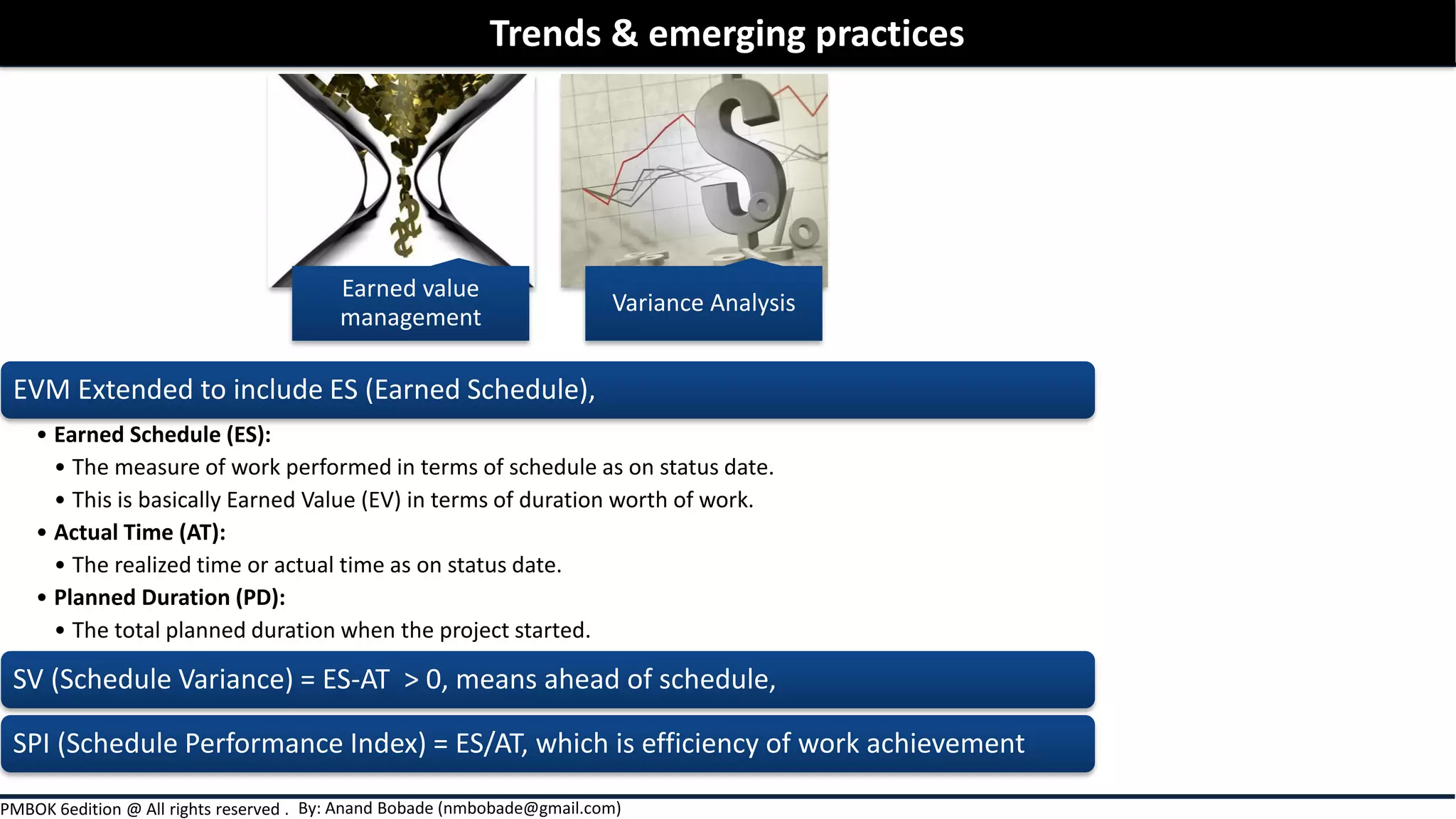 By: Anand Bobade (nmbobade@gmail.com)PMBOK 6edition @ All rights reserved .
EVM Extended to include ES (Earned Schedule),
• Earned Schedule (ES):
• The measure of work performed in terms of schedule as on status date.
• This is basically Earned Value (EV) in terms of duration worth of work.
• Actual Time (AT):
• The realized time or actual time as on status date.
• Planned Duration (PD):
• The total planned duration when the project started.
SV (Schedule Variance) = ES-AT > 0, means ahead of schedule,
SPI (Schedule Performance Index) = ES/AT, which is efficiency of work achievement
Trends & emerging practices
Earned value
management
Variance Analysis
 
