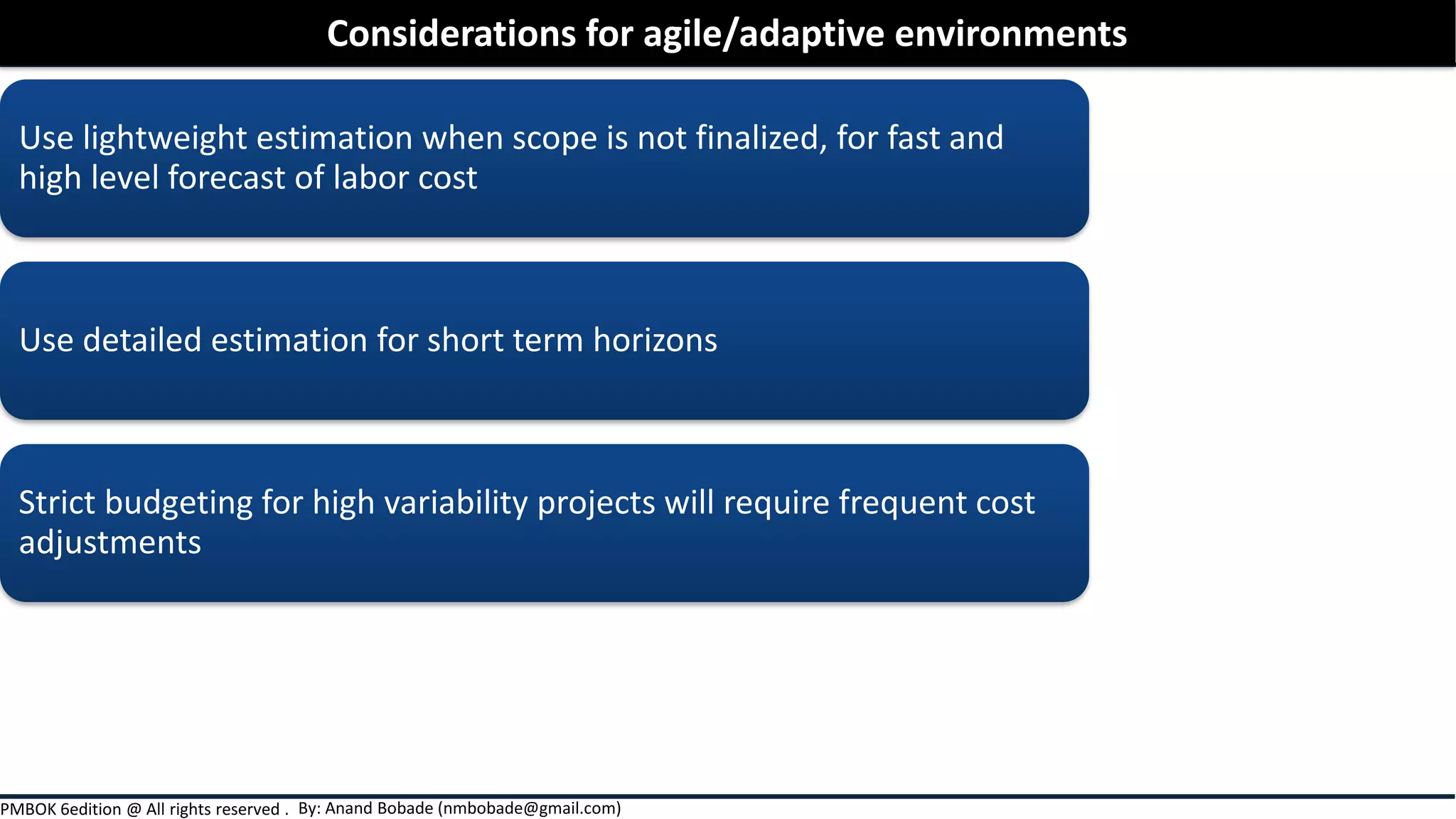 By: Anand Bobade (nmbobade@gmail.com)PMBOK 6edition @ All rights reserved .
Use lightweight estimation when scope is not finalized, for fast and
high level forecast of labor cost
Use detailed estimation for short term horizons
Strict budgeting for high variability projects will require frequent cost
adjustments
Considerations for agile/adaptive environments
 