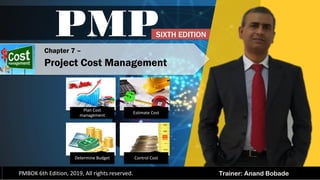 Trainer: Anand Bobade
PMP
PMBOK 6th Edition, 2019, All rights reserved.
Chapter 7 –
Project Cost Management
Plan Cost
management
Estimate Cost
Determine Budget Control Cost
SIXTH EDITION
 
