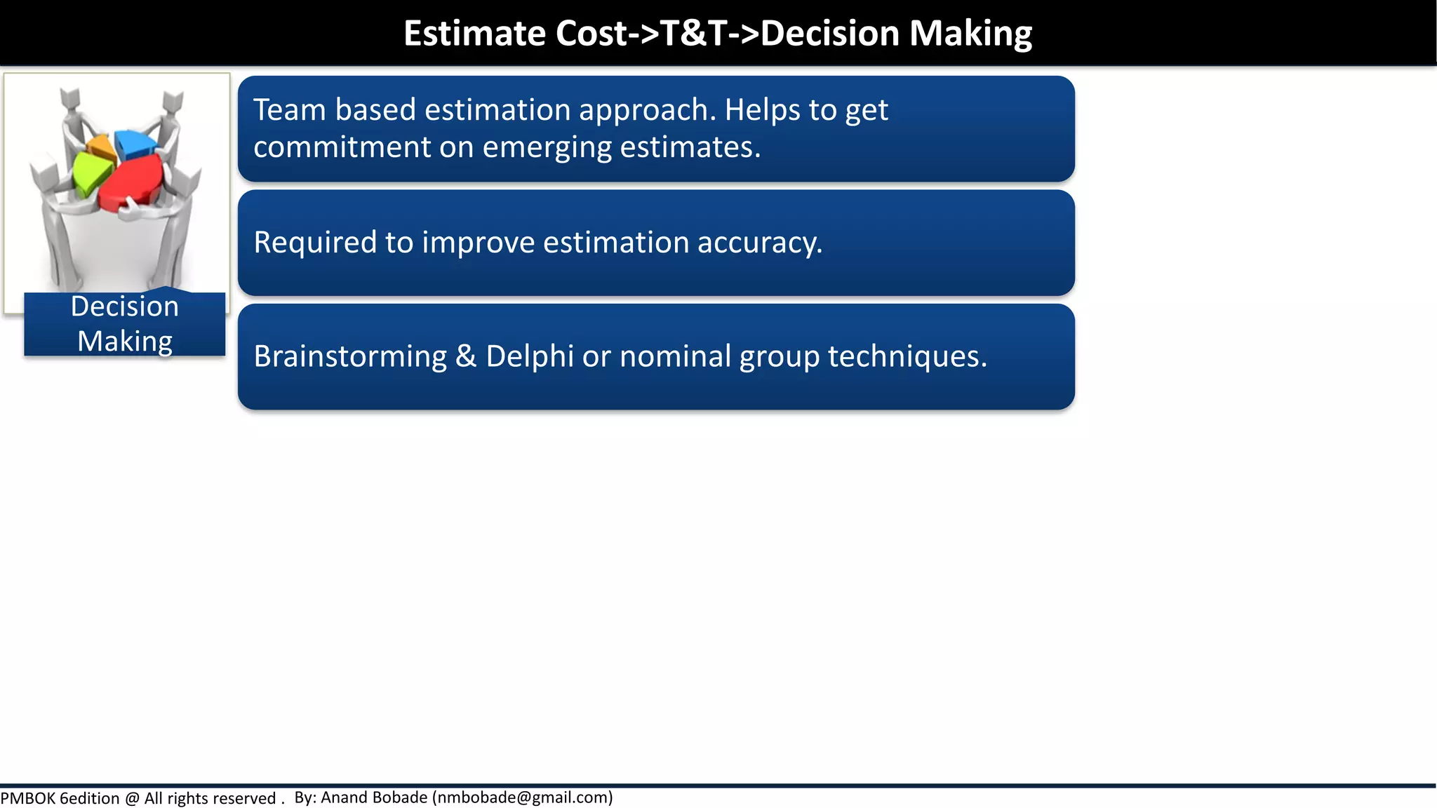 By: Anand Bobade (nmbobade@gmail.com)PMBOK 6edition @ All rights reserved .
Decision
Making
Team based estimation approach. Helps to get
commitment on emerging estimates.
Required to improve estimation accuracy.
Brainstorming & Delphi or nominal group techniques.
Estimate Cost->T&T->Decision Making
 